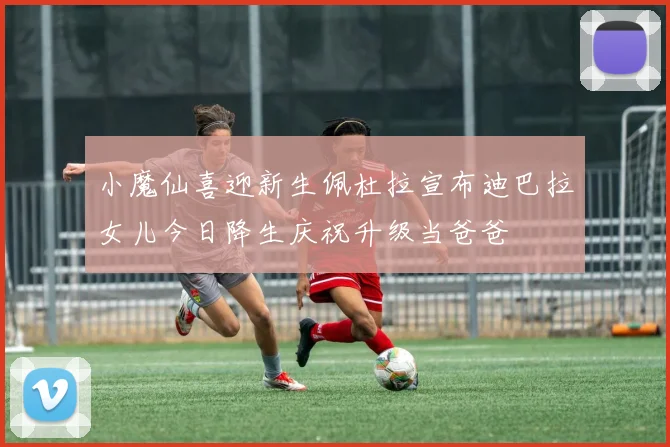 小魔仙喜迎新生佩杜拉宣布迪巴拉女儿今日降生庆祝升级当爸爸