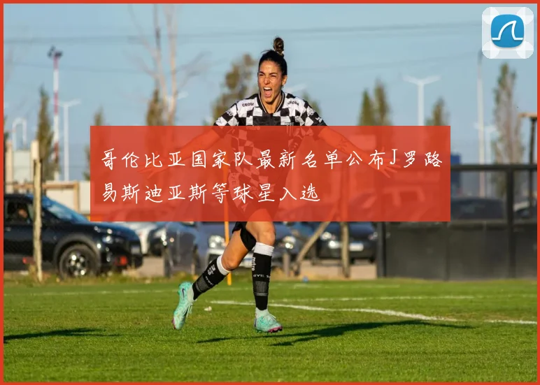 哥伦比亚国家队最新名单公布J罗路易斯迪亚斯等球星入选