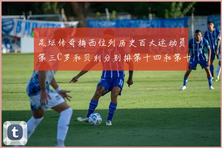 足坛传奇梅西位列历史百大运动员第三C罗和贝利分别排第十四和第十八