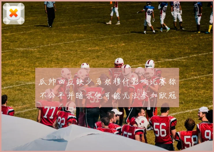 瓜帅回应缺少马尔穆什影响比赛称不公平并暗示他可能无法参加欧冠