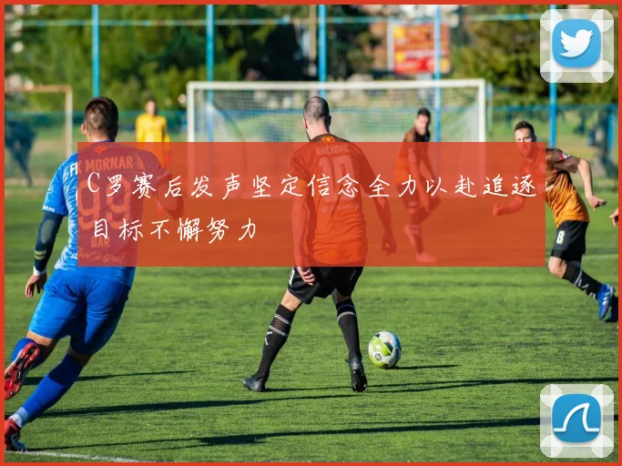 C罗赛后发声坚定信念全力以赴追逐目标不懈努力