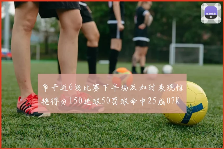 华子近6场比赛下半场及加时表现惊艳得分150进球50罚球命中25成07KB后首人