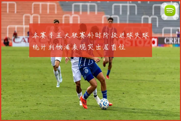 本赛季五大联赛补时阶段进球失球统计利物浦表现突出居首位