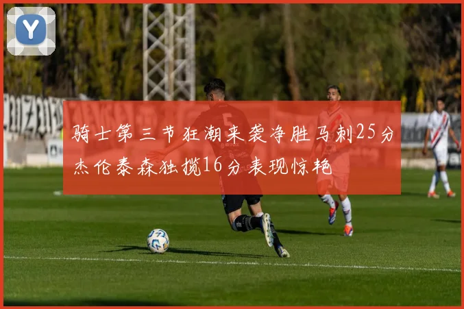 骑士第三节狂潮来袭净胜马刺25分杰伦泰森独揽16分表现惊艳