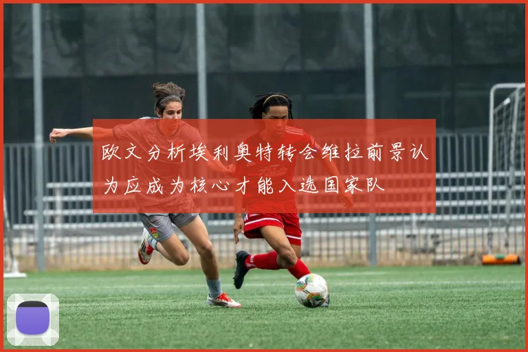 欧文分析埃利奥特转会维拉前景认为应成为核心才能入选国家队