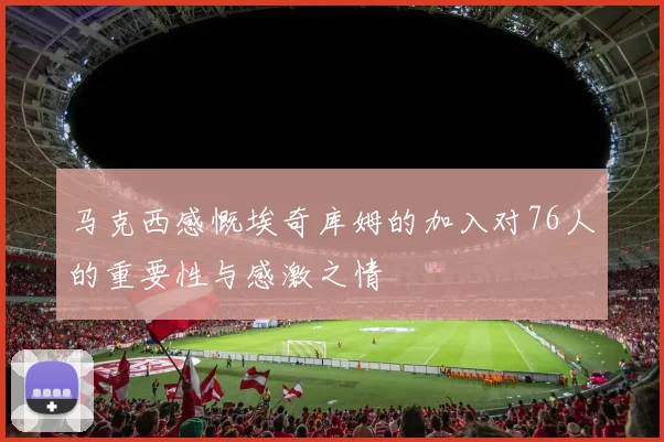 马克西感慨埃奇库姆的加入对76人的重要性与感激之情