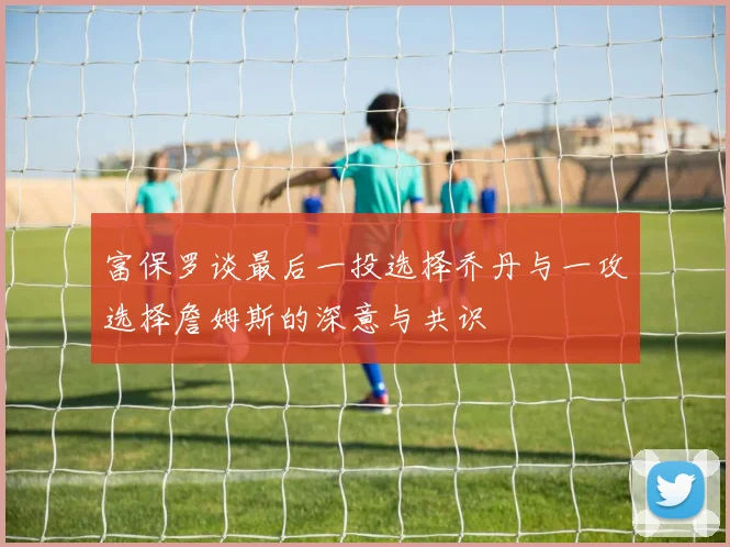 富保罗谈最后一投选择乔丹与一攻选择詹姆斯的深意与共识
