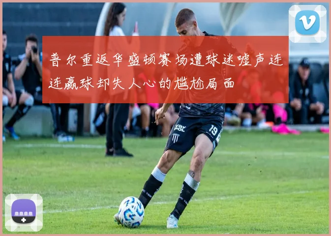 普尔重返华盛顿赛场遭球迷嘘声连连赢球却失人心的尴尬局面