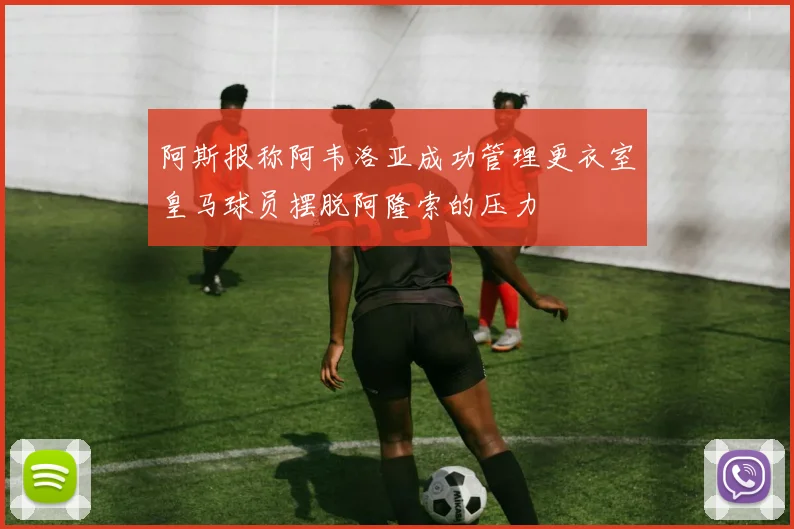 阿斯报称阿韦洛亚成功管理更衣室皇马球员摆脱阿隆索的压力