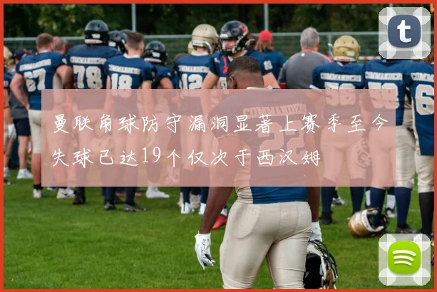 曼联角球防守漏洞显著上赛季至今失球已达19个仅次于西汉姆