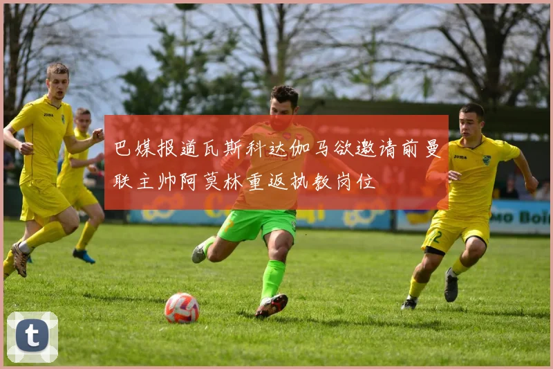 巴媒报道瓦斯科达伽马欲邀请前曼联主帅阿莫林重返执教岗位
