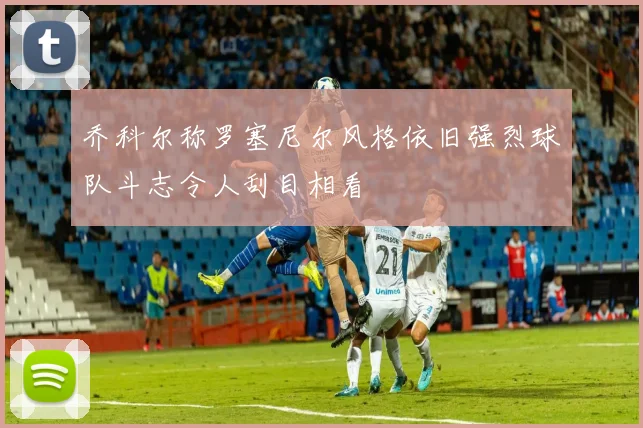 乔科尔称罗塞尼尔风格依旧强烈球队斗志令人刮目相看