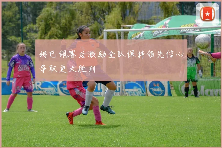 姆巴佩赛后激励全队保持领先信心争取更大胜利
