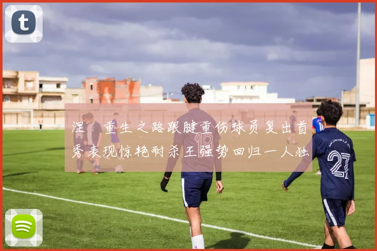 涅槃重生之路跟腱重伤球员复出首秀表现惊艳耐杀王强势回归一人独得30分以上