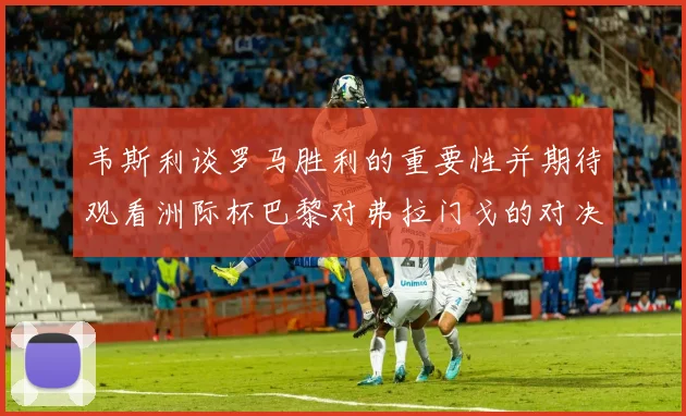 韦斯利谈罗马胜利的重要性并期待观看洲际杯巴黎对弗拉门戈的对决